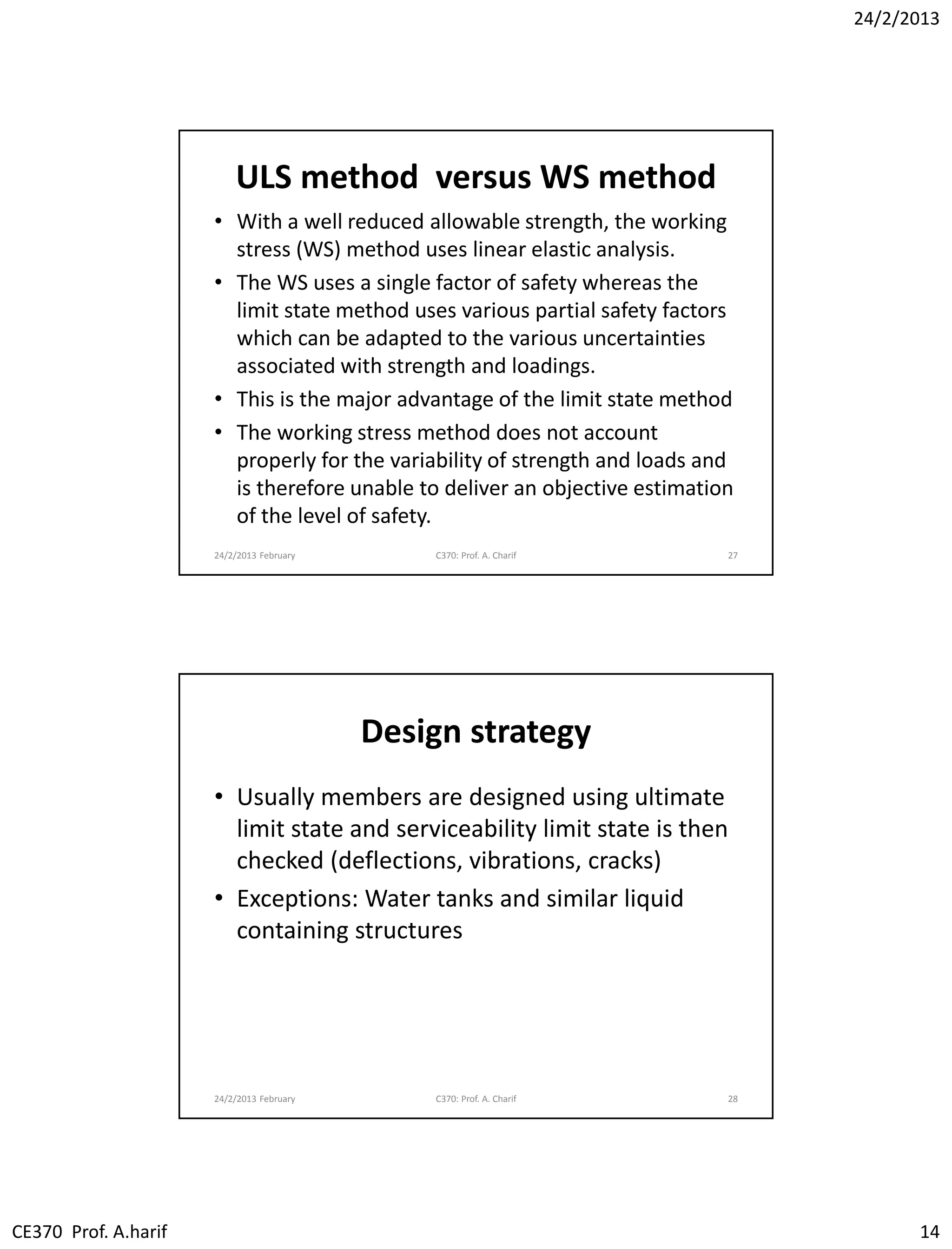 24/2/2013
CE370 Prof. A.harif 14
ULS method versus WS method
• With a well reduced allowable strength, the working
stress (WS) method uses linear elastic analysis.
• The WS uses a single factor of safety whereas the
limit state method uses various partial safety factors
which can be adapted to the various uncertainties
associated with strength and loadings.
• This is the major advantage of the limit state method
• The working stress method does not account
properly for the variability of strength and loads and
is therefore unable to deliver an objective estimation
of the level of safety.
24/2/2013 February C370: Prof. A. Charif 27
Design strategy
• Usually members are designed using ultimate
limit state and serviceability limit state is then
checked (deflections, vibrations, cracks)
• Exceptions: Water tanks and similar liquid
containing structures
24/2/2013 February C370: Prof. A. Charif 28
 