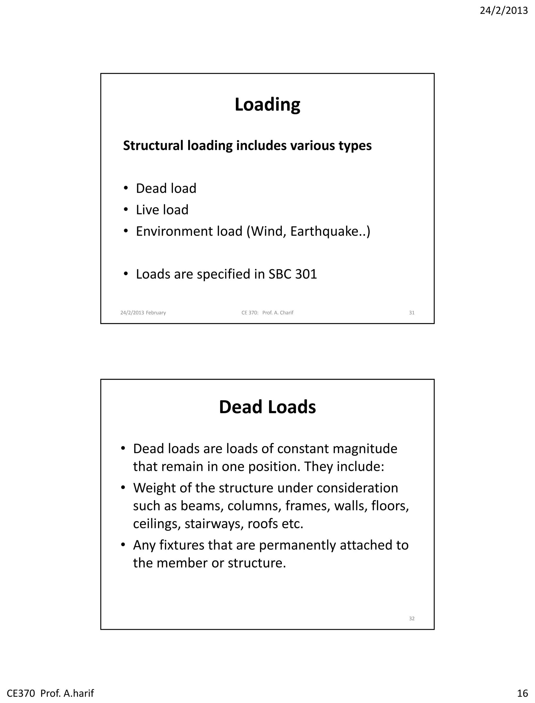 24/2/2013
CE370 Prof. A.harif 16
Loading
Structural loading includes various types
• Dead load
• Live load
• Environment load (Wind, Earthquake..)
• Loads are specified in SBC 301
24/2/2013 February CE 370: Prof. A. Charif 31
Dead Loads
• Dead loads are loads of constant magnitude
that remain in one position. They include:
• Weight of the structure under consideration
such as beams, columns, frames, walls, floors,
ceilings, stairways, roofs etc.
• Any fixtures that are permanently attached to
the member or structure.
32
 