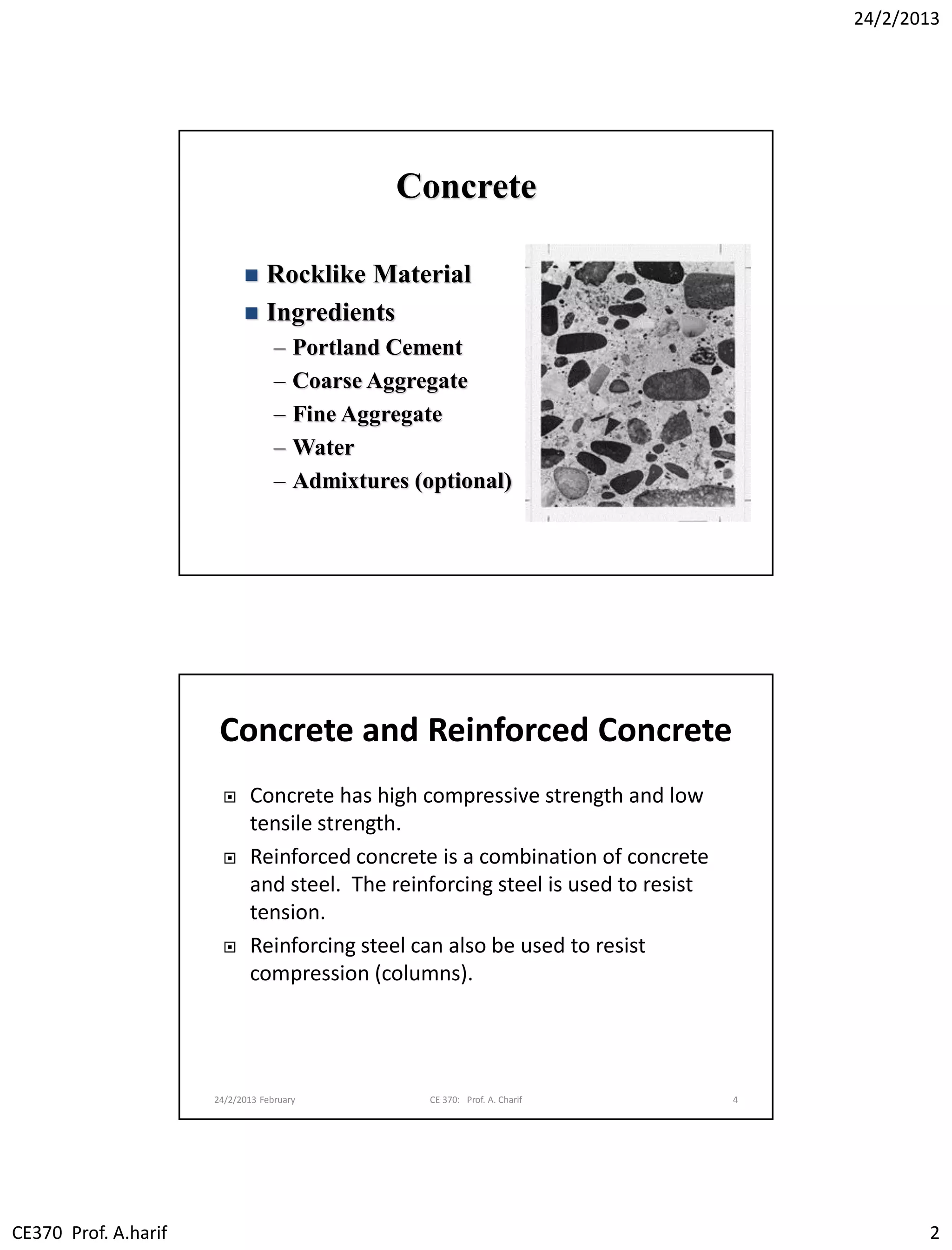 24/2/2013
CE370 Prof. A.harif 2
Concrete
 Rocklike Material
 Ingredients
– Portland Cement
– Coarse Aggregate
– Fine Aggregate
– Water
– Admixtures (optional)
Concrete and Reinforced Concrete
 Concrete has high compressive strength and low
tensile strength.
 Reinforced concrete is a combination of concrete
and steel. The reinforcing steel is used to resist
tension.
 Reinforcing steel can also be used to resist
compression (columns).
24/2/2013 February CE 370: Prof. A. Charif 4
 