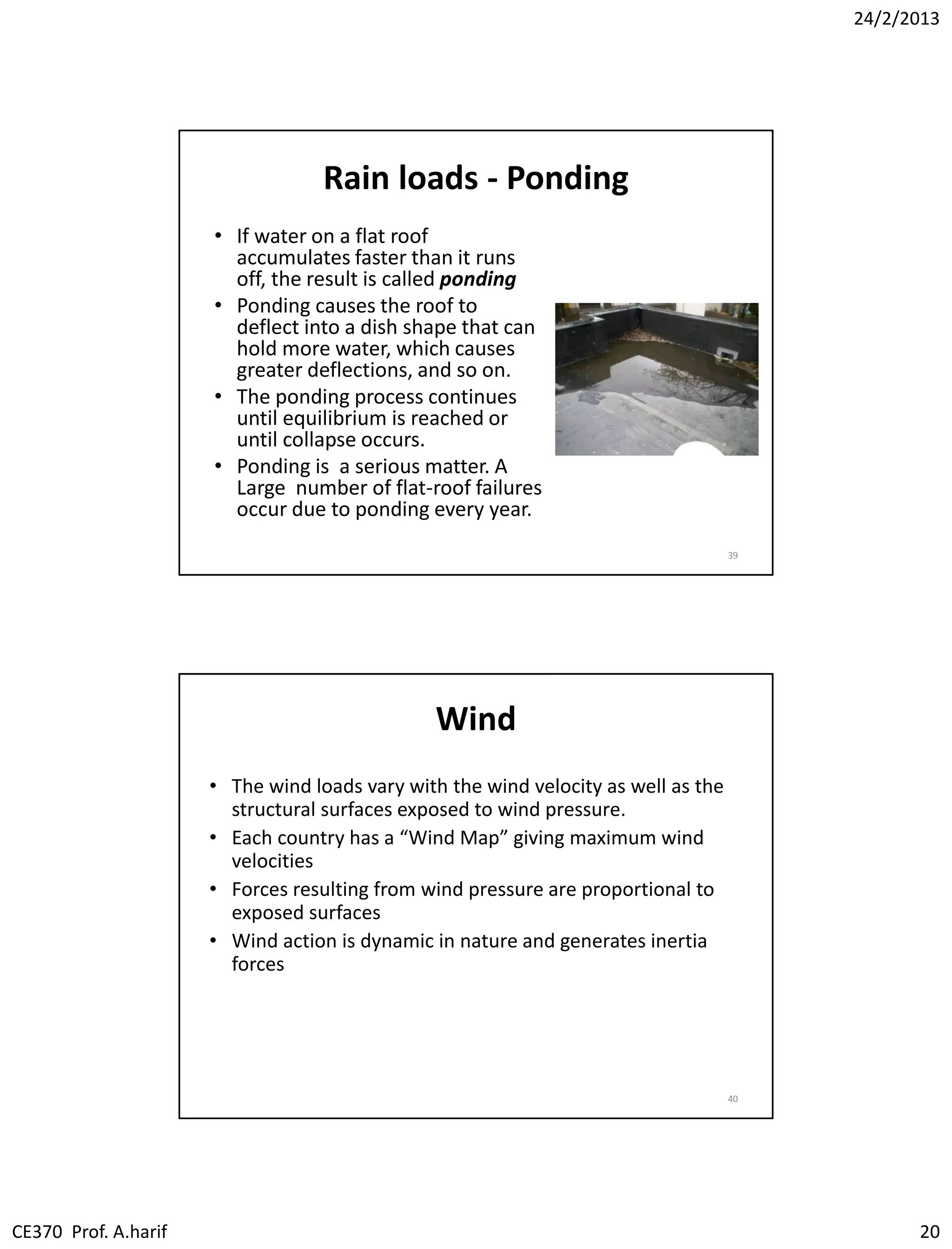 24/2/2013
CE370 Prof. A.harif 20
Rain loads - Ponding
• If water on a flat roof
accumulates faster than it runs
off, the result is called ponding
• Ponding causes the roof to
deflect into a dish shape that can
hold more water, which causes
greater deflections, and so on.
• The ponding process continues
until equilibrium is reached or
until collapse occurs.
• Ponding is a serious matter. A
Large number of flat-roof failures
occur due to ponding every year.
39
Wind
• The wind loads vary with the wind velocity as well as the
structural surfaces exposed to wind pressure.
• Each country has a “Wind Map” giving maximum wind
velocities
• Forces resulting from wind pressure are proportional to
exposed surfaces
• Wind action is dynamic in nature and generates inertia
forces
40
 