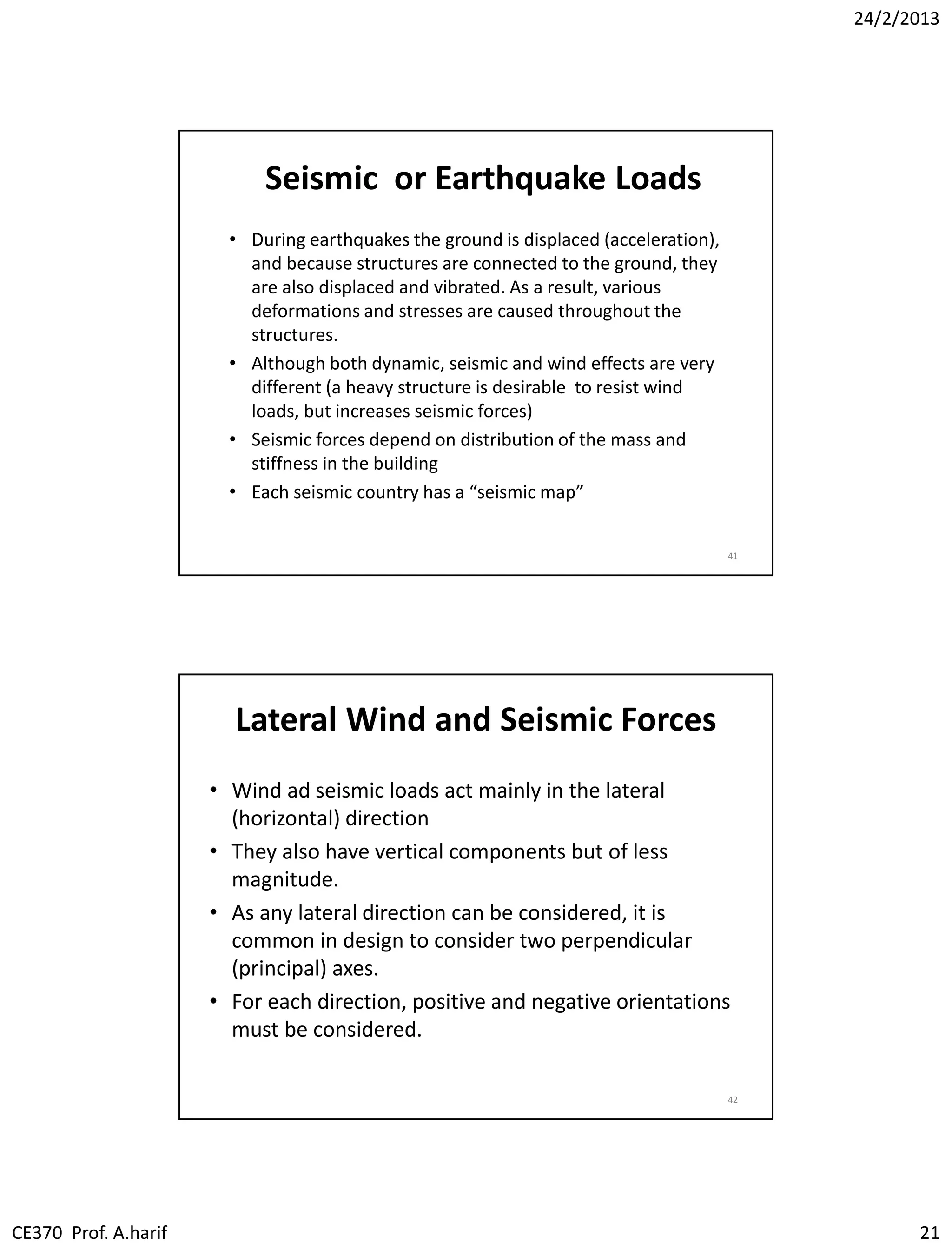 24/2/2013
CE370 Prof. A.harif 21
Seismic or Earthquake Loads
• During earthquakes the ground is displaced (acceleration),
and because structures are connected to the ground, they
are also displaced and vibrated. As a result, various
deformations and stresses are caused throughout the
structures.
• Although both dynamic, seismic and wind effects are very
different (a heavy structure is desirable to resist wind
loads, but increases seismic forces)
• Seismic forces depend on distribution of the mass and
stiffness in the building
• Each seismic country has a “seismic map”
41
Lateral Wind and Seismic Forces
• Wind ad seismic loads act mainly in the lateral
(horizontal) direction
• They also have vertical components but of less
magnitude.
• As any lateral direction can be considered, it is
common in design to consider two perpendicular
(principal) axes.
• For each direction, positive and negative orientations
must be considered.
42
 