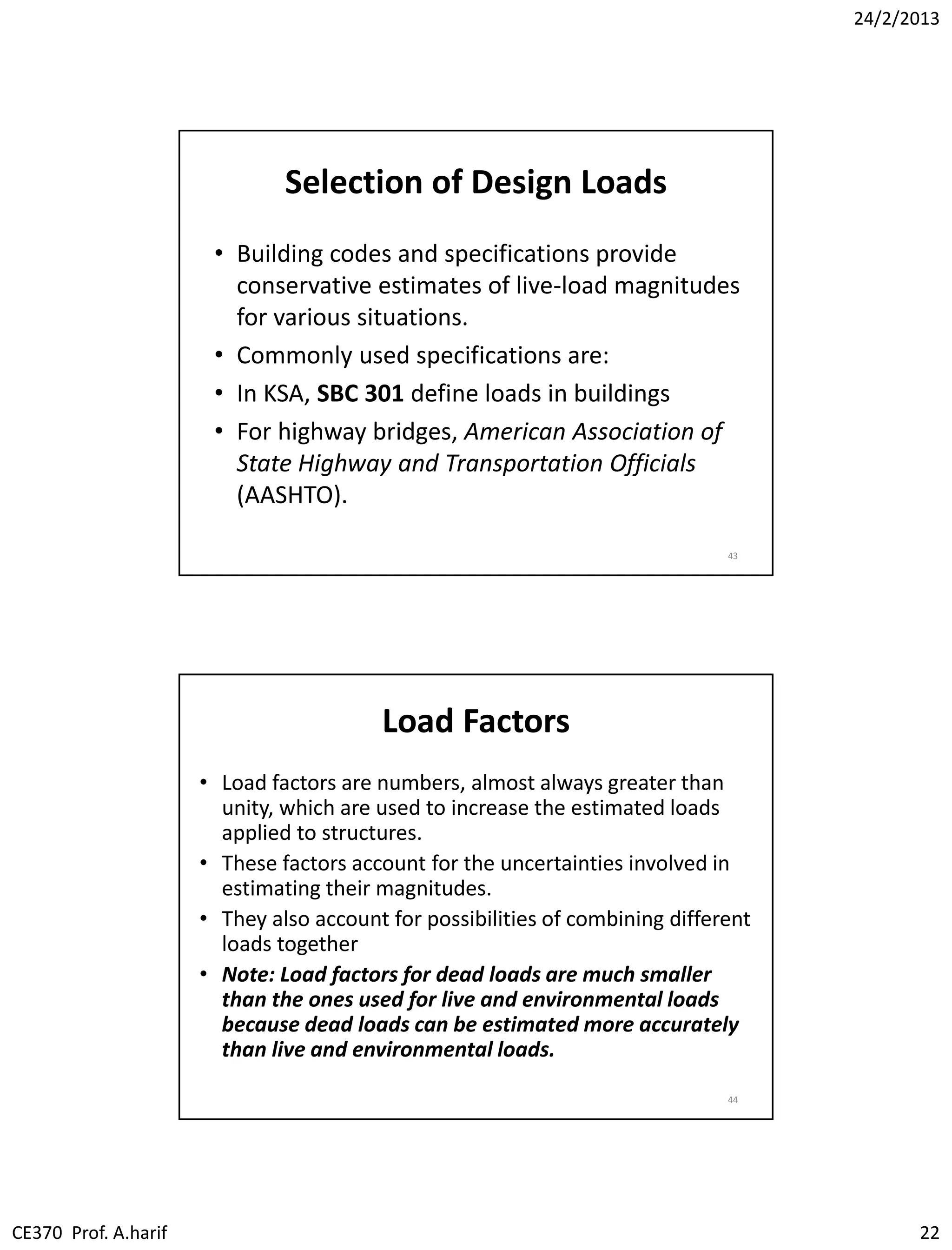 24/2/2013
CE370 Prof. A.harif 22
Selection of Design Loads
• Building codes and specifications provide
conservative estimates of live-load magnitudes
for various situations.
• Commonly used specifications are:
• In KSA, SBC 301 define loads in buildings
• For highway bridges, American Association of
State Highway and Transportation Officials
(AASHTO).
43
Load Factors
• Load factors are numbers, almost always greater than
unity, which are used to increase the estimated loads
applied to structures.
• These factors account for the uncertainties involved in
estimating their magnitudes.
• They also account for possibilities of combining different
loads together
• Note: Load factors for dead loads are much smaller
than the ones used for live and environmental loads
because dead loads can be estimated more accurately
than live and environmental loads.
44
 