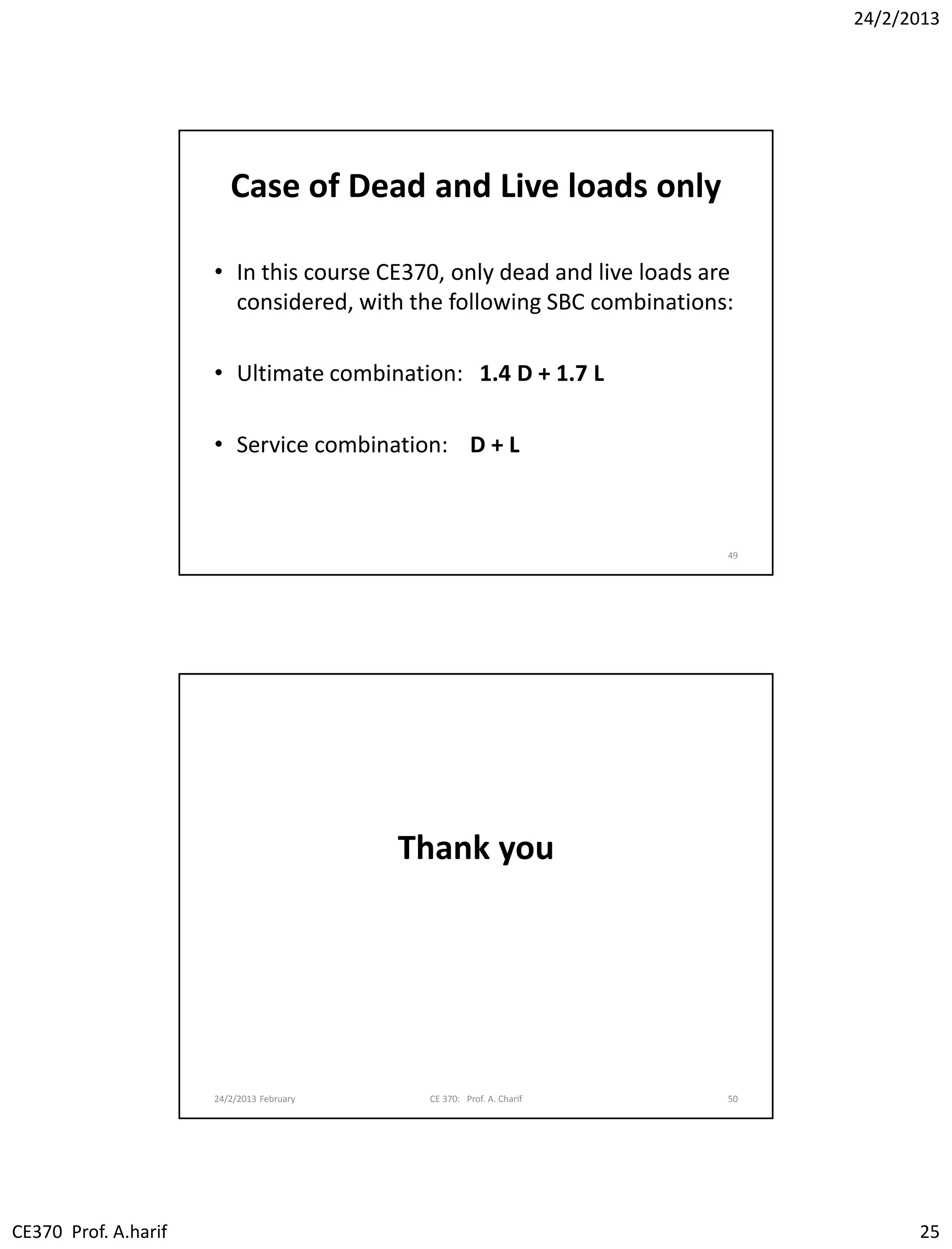 24/2/2013
CE370 Prof. A.harif 25
Case of Dead and Live loads only
• In this course CE370, only dead and live loads are
considered, with the following SBC combinations:
• Ultimate combination: 1.4 D + 1.7 L
• Service combination: D + L
49
Thank you
24/2/2013 February CE 370: Prof. A. Charif 50
 