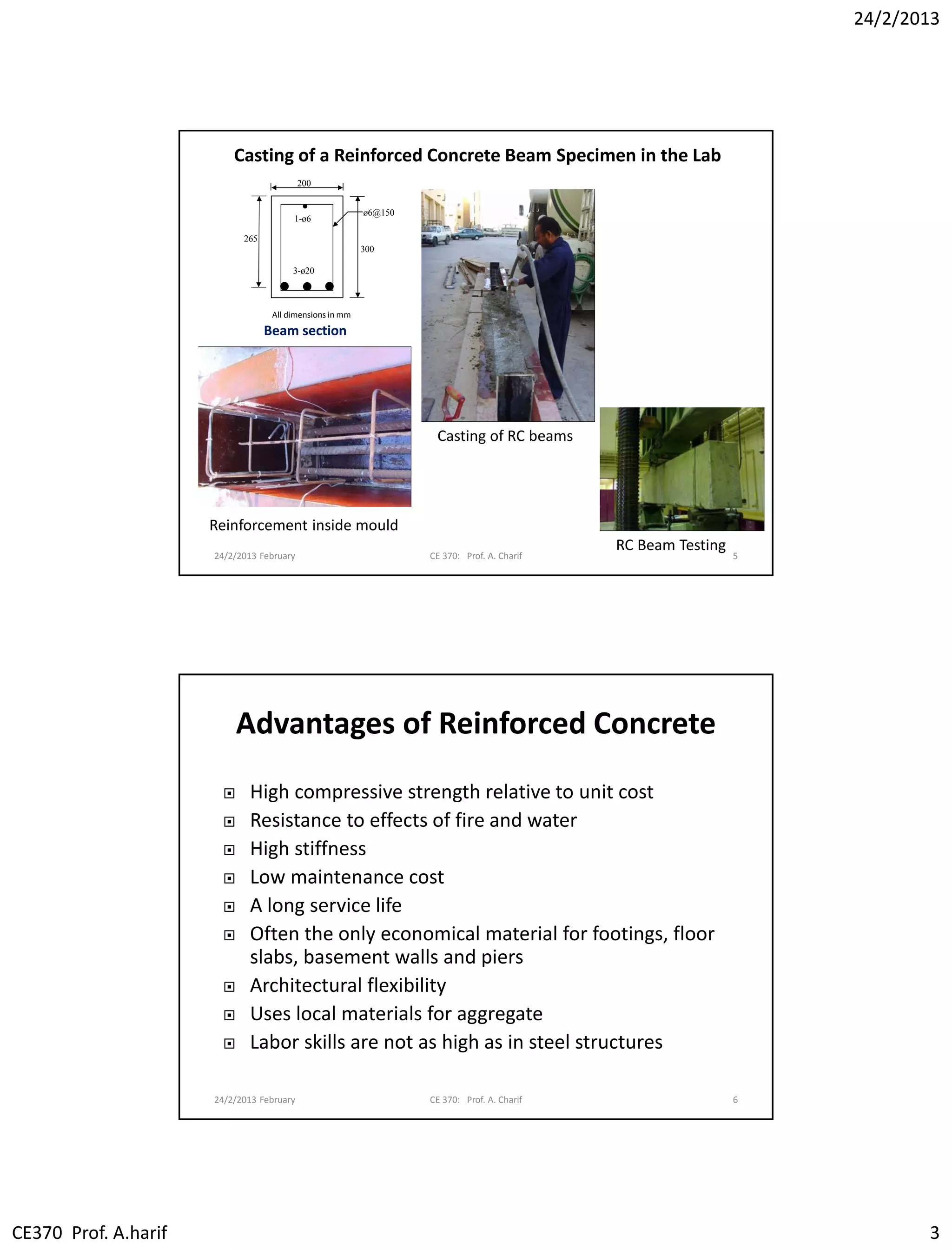 24/2/2013
CE370 Prof. A.harif 3
24/2/2013 February CE 370: Prof. A. Charif 5
All dimensions in mm
ø6@150
200
265
300
3-ø20
1-ø6
Reinforcement inside mould
Casting of RC beams
Casting of a Reinforced Concrete Beam Specimen in the Lab
RC Beam Testing
Beam section
Advantages of Reinforced Concrete
 High compressive strength relative to unit cost
 Resistance to effects of fire and water
 High stiffness
 Low maintenance cost
 A long service life
 Often the only economical material for footings, floor
slabs, basement walls and piers
 Architectural flexibility
 Uses local materials for aggregate
 Labor skills are not as high as in steel structures
24/2/2013 February CE 370: Prof. A. Charif 6
 