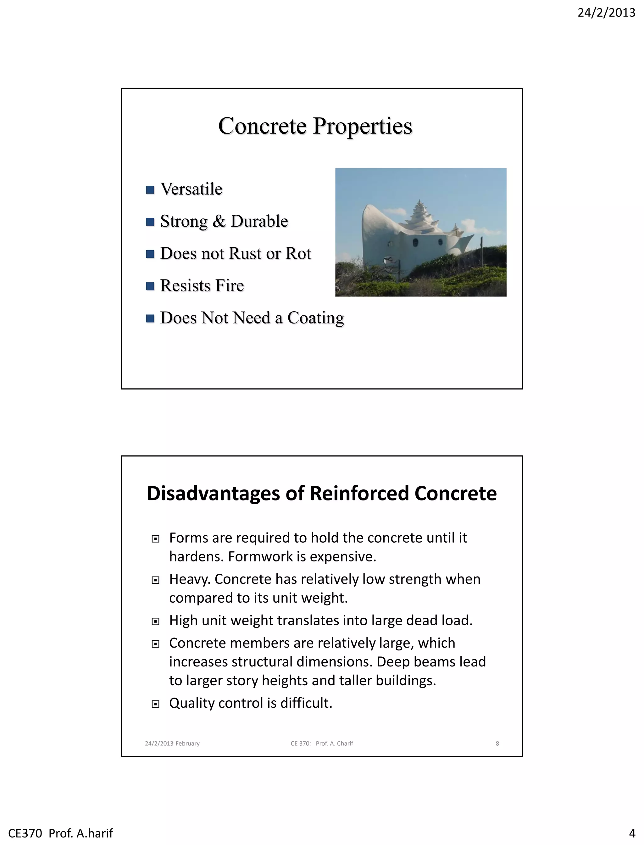 24/2/2013
CE370 Prof. A.harif 4
Concrete Properties
 Versatile
 Strong & Durable
 Does not Rust or Rot
 Resists Fire
 Does Not Need a Coating
Disadvantages of Reinforced Concrete
 Forms are required to hold the concrete until it
hardens. Formwork is expensive.
 Heavy. Concrete has relatively low strength when
compared to its unit weight.
 High unit weight translates into large dead load.
 Concrete members are relatively large, which
increases structural dimensions. Deep beams lead
to larger story heights and taller buildings.
 Quality control is difficult.
24/2/2013 February CE 370: Prof. A. Charif 8
 