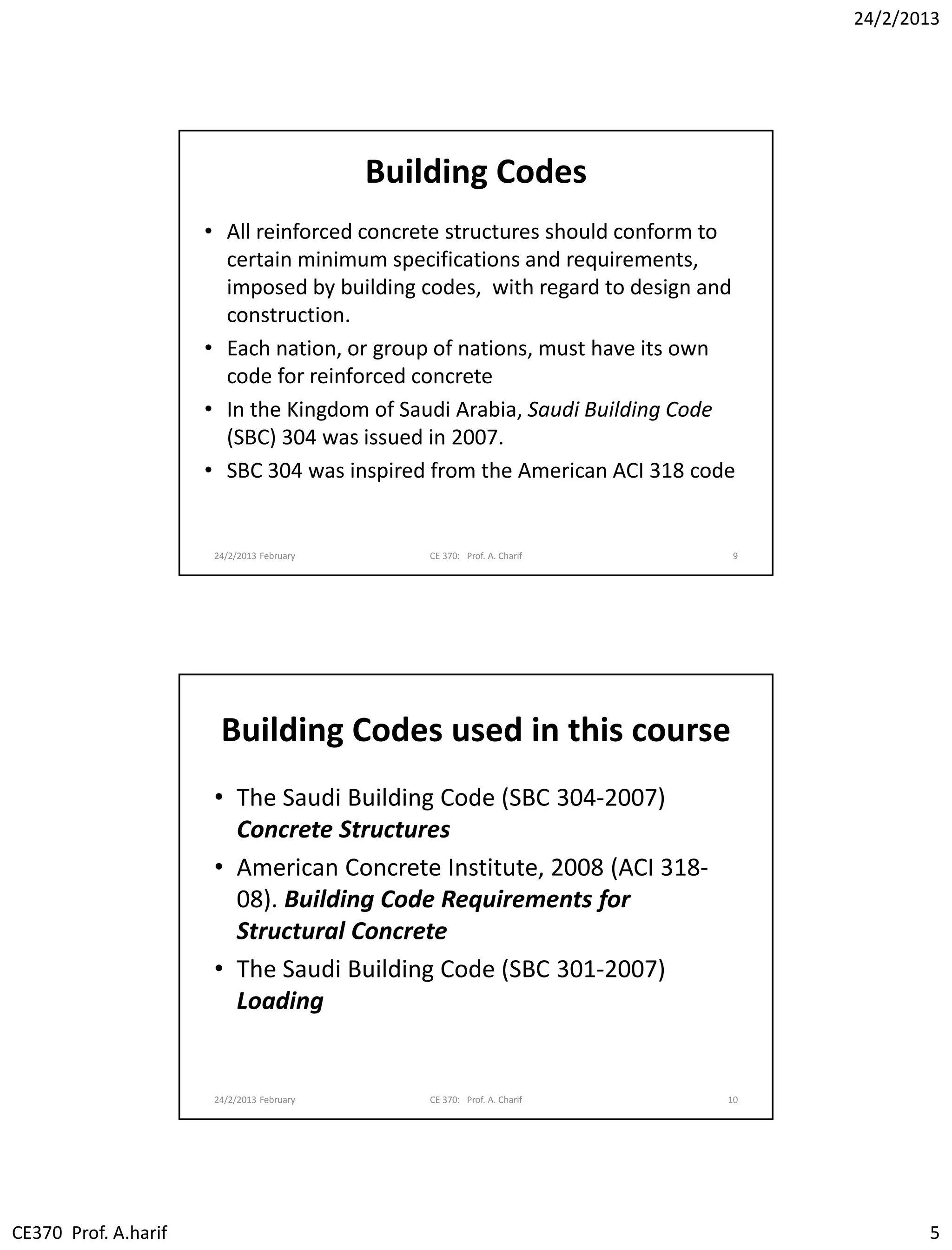 24/2/2013
CE370 Prof. A.harif 5
Building Codes
• All reinforced concrete structures should conform to
certain minimum specifications and requirements,
imposed by building codes, with regard to design and
construction.
• Each nation, or group of nations, must have its own
code for reinforced concrete
• In the Kingdom of Saudi Arabia, Saudi Building Code
(SBC) 304 was issued in 2007.
• SBC 304 was inspired from the American ACI 318 code
24/2/2013 February CE 370: Prof. A. Charif 9
Building Codes used in this course
• The Saudi Building Code (SBC 304-2007)
Concrete Structures
• American Concrete Institute, 2008 (ACI 318-
08). Building Code Requirements for
Structural Concrete
• The Saudi Building Code (SBC 301-2007)
Loading
24/2/2013 February CE 370: Prof. A. Charif 10
 