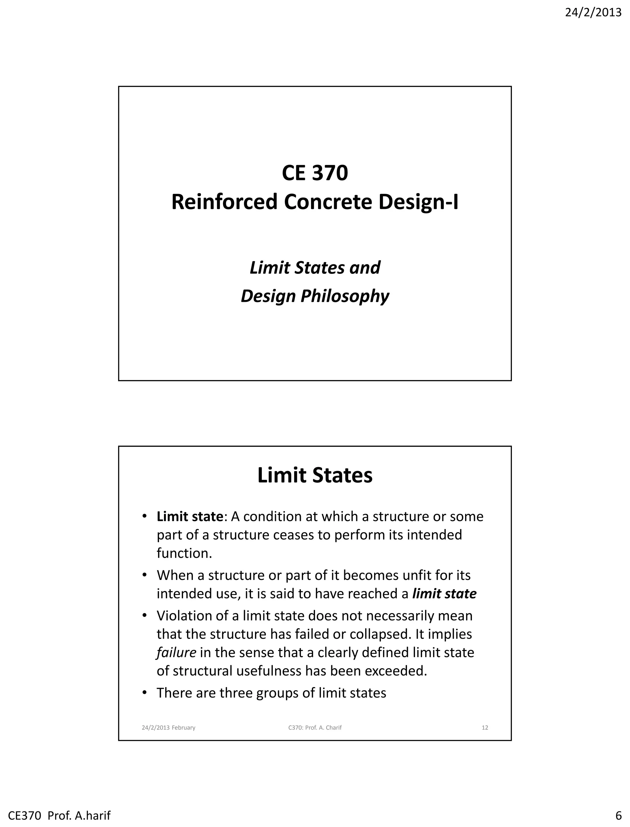 24/2/2013
CE370 Prof. A.harif 6
CE 370
Reinforced Concrete Design-I
Limit States and
Design Philosophy
Limit States
• Limit state: A condition at which a structure or some
part of a structure ceases to perform its intended
function.
• When a structure or part of it becomes unfit for its
intended use, it is said to have reached a limit state
• Violation of a limit state does not necessarily mean
that the structure has failed or collapsed. It implies
failure in the sense that a clearly defined limit state
of structural usefulness has been exceeded.
• There are three groups of limit states
24/2/2013 February C370: Prof. A. Charif 12
 