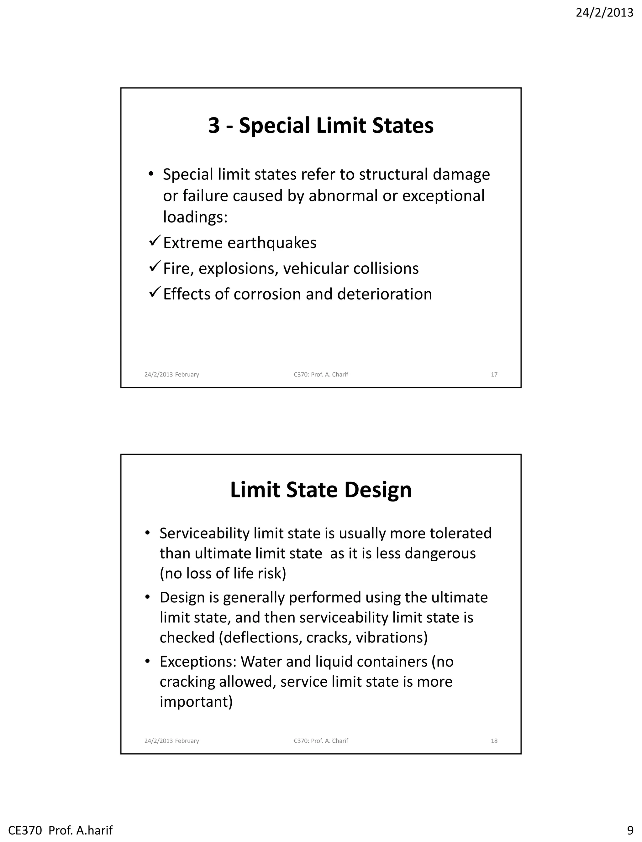 24/2/2013
CE370 Prof. A.harif 9
3 - Special Limit States
• Special limit states refer to structural damage
or failure caused by abnormal or exceptional
loadings:
Extreme earthquakes
Fire, explosions, vehicular collisions
Effects of corrosion and deterioration
24/2/2013 February C370: Prof. A. Charif 17
Limit State Design
• Serviceability limit state is usually more tolerated
than ultimate limit state as it is less dangerous
(no loss of life risk)
• Design is generally performed using the ultimate
limit state, and then serviceability limit state is
checked (deflections, cracks, vibrations)
• Exceptions: Water and liquid containers (no
cracking allowed, service limit state is more
important)
24/2/2013 February C370: Prof. A. Charif 18
 