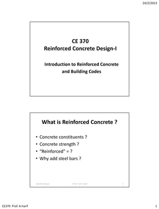 24/2/2013
CE370 Prof. A.harif 1
CE 370
Reinforced Concrete Design-I
Introduction to Reinforced Concrete
and Building Codes
What is Reinforced Concrete ?
• Concrete constituents ?
• Concrete strength ?
• “Reinforced” = ?
• Why add steel bars ?
24/2/2013 February CE 370: Prof. A. Charif 2
 