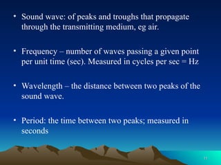 • Sound wave: of peaks and troughs that propagate
through the transmitting medium, eg air.
• Frequency – number of waves passing a given point
per unit time (sec). Measured in cycles per sec = Hz
• Wavelength – the distance between two peaks of the
sound wave.
• Period: the time between two peaks; measured in
seconds
11
11
 