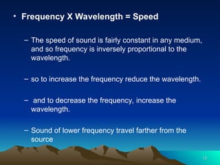 13
13
• Frequency X Wavelength = Speed
– The speed of sound is fairly constant in any medium,
and so frequency is inversely proportional to the
wavelength.
– so to increase the frequency reduce the wavelength.
– and to decrease the frequency, increase the
wavelength.
– Sound of lower frequency travel farther from the
source
 