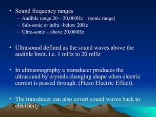 • Sound frequency ranges
– Audible range 20 – 20,000Hz (sonic range)
– Sub-sonic or infra –below 20Hz
– Ultra-sonic – above 20,000Hz
• Ultrasound defined as the sound waves above the
audible limit. i.e. 1 mHz to 20 mHz
• In ultrasonography a transducer produces the
ultrasound by crystals changing shape when electric
current is passed through. (Piezo Electric Effect).
• The transducer can also covert sound waves back to
electricity.
15
15
 