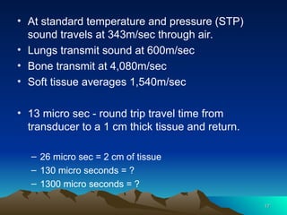 • At standard temperature and pressure (STP)
sound travels at 343m/sec through air.
• Lungs transmit sound at 600m/sec
• Bone transmit at 4,080m/sec
• Soft tissue averages 1,540m/sec
• 13 micro sec - round trip travel time from
transducer to a 1 cm thick tissue and return.
– 26 micro sec = 2 cm of tissue
– 130 micro seconds = ?
– 1300 micro seconds = ?
17
17
 