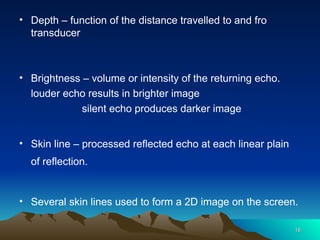 • Depth – function of the distance travelled to and fro
transducer
• Brightness – volume or intensity of the returning echo.
louder echo results in brighter image
silent echo produces darker image
• Skin line – processed reflected echo at each linear plain
of reflection.
• Several skin lines used to form a 2D image on the screen.
18
18
 