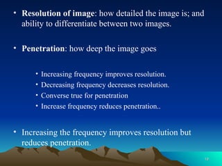 • Resolution of image: how detailed the image is; and
ability to differentiate between two images.
• Penetration: how deep the image goes
• Increasing frequency improves resolution.
• Decreasing frequency decreases resolution.
• Converse true for penetration
• Increase frequency reduces penetration..
• Increasing the frequency improves resolution but
reduces penetration.
19
19
 