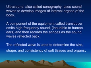 Ultrasound, also called sonography, uses sound
waves to develop images of internal organs of the
body.
A component of the equipment called transducer
emits high-frequency sound, (inaudible to human
ears) and then records the echoes as the sound
waves reflected back.
The reflected wave is used to determine the size,
shape, and consistency of soft tissues and organs.
2
2
 