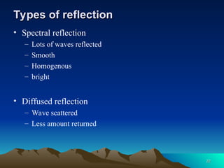 Types of reflection
Types of reflection
• Spectral reflection
– Lots of waves reflected
– Smooth
– Homogenous
– bright
• Diffused reflection
– Wave scattered
– Less amount returned
22
22
 