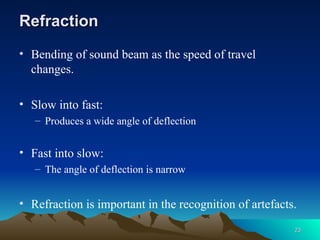 Refraction
Refraction
• Bending of sound beam as the speed of travel
changes.
• Slow into fast:
– Produces a wide angle of deflection
• Fast into slow:
– The angle of deflection is narrow
• Refraction is important in the recognition of artefacts.
23
23
 