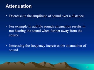 Attenuation
Attenuation
• Decrease in the amplitude of sound over a distance.
• For example in audible sounds attenuation results in
not hearing the sound when farther away from the
source.
• Increasing the frequency increases the attenuation of
sound.
24
24
 