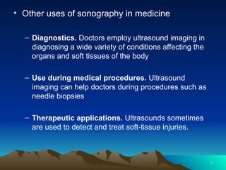 5
5
• Other uses of sonography in medicine
– Diagnostics. Doctors employ ultrasound imaging in
diagnosing a wide variety of conditions affecting the
organs and soft tissues of the body
– Use during medical procedures. Ultrasound
imaging can help doctors during procedures such as
needle biopsies
– Therapeutic applications. Ultrasounds sometimes
are used to detect and treat soft-tissue injuries.
 