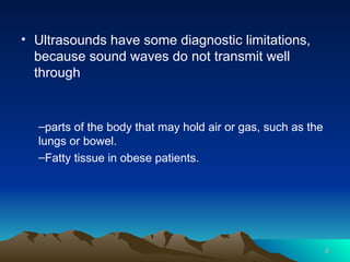 6
6
• Ultrasounds have some diagnostic limitations,
because sound waves do not transmit well
through
–parts of the body that may hold air or gas, such as the
lungs or bowel.
–Fatty tissue in obese patients.
 