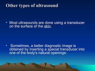 Other types of ultrasound
Other types of ultrasound
• Most ultrasounds are done using a transducer
on the surface of the skin.
• Sometimes, a better diagnostic image is
obtained by inserting a special transducer into
one of the body's natural openings:
7
7
 