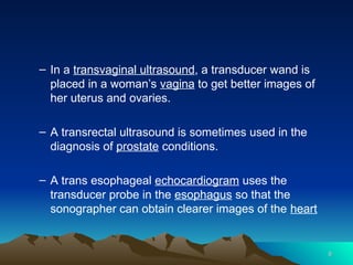 – In a transvaginal ultrasound, a transducer wand is
placed in a woman’s vagina to get better images of
her uterus and ovaries.
– A transrectal ultrasound is sometimes used in the
diagnosis of prostate conditions.
– A trans esophageal echocardiogram uses the
transducer probe in the esophagus so that the
sonographer can obtain clearer images of the heart
8
8
 