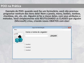 Exemplo de POO: quando você faz um formulário, você não precisou
programar nenhum dos itens dele! Nem a janela, menu, botões, textbox,
checkbox, etc, etc, etc. Alguém já fez a classe deles, com seus atributos e
métodos. Você simplesmente está REUTILIZANDO as CLASSES que alguém
(Microsoft) criou, criando novos OBJETOS com elas!
POO na Prática
 