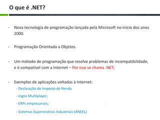 - Nova tecnologia de programação lançada pela Microsoft no início dos anos
2000.
O que é .NET?
- Um método de programação que resolve problemas de incompatibilidade,
e é compatível com a Internet – Por isso se chama .NET;
- Exemplos de aplicações voltadas à Internet:
- Declaração de Imposto de Renda
- Jogos Multiplayer;
- ERPs empresariais;
- Programação Orientada a Objetos.
- Sistemas Supervisórios Industriais (ANEEL)
 