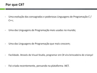 - Uma evolução das consagradas e poderosas Linguagens de Programação C /
C++;
Por que C#?
- Uma das Linguagens de Programação que mais crescem;
- Facilidade. Através do Visual Studio, programar em C# vira brincadeira de criança!
- Uma das Linguagens de Programação mais usadas no mundo;
- Foi criada recentemente, pensando na plataforma .NET.
 