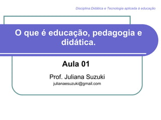 O que é educação, pedagogia e didática. Aula 01  Prof. Juliana Suzuki [email_address] Disciplina:Didática e Tecnologia aplicada à educação 