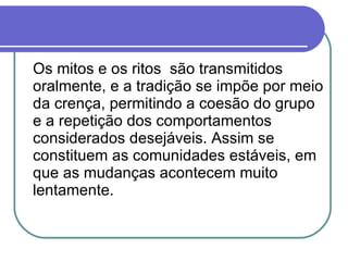 Os mitos e os ritos  são transmitidos oralmente, e a tradição se impõe por meio da crença, permitindo a coesão do grupo e a repetição dos comportamentos considerados desejáveis. Assim se constituem as comunidades estáveis, em que as mudanças acontecem muito lentamente.  