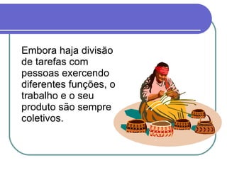 Embora haja divisão de tarefas com pessoas exercendo diferentes funções, o trabalho e o seu produto são sempre coletivos.  
