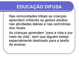 Nas comunidades tribais as crianças aprendem imitando os gestos adultos nas atividades diárias e nas cerimônias dos rituais.  As crianças aprendem “para a vida e por meio da vida”, sem que alguém esteja especialmente destinado para a tarefa de ensinar. EDUCAÇÃO DIFUSA 
