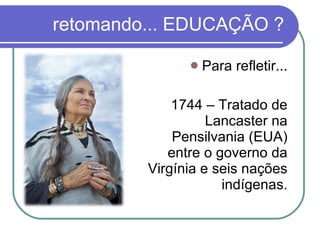 retomando... EDUCAÇÃO ? Para refletir... 1744 – Tratado de Lancaster na Pensilvania (EUA) entre o governo da Virgínia e seis nações indígenas. 