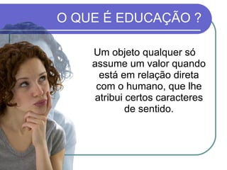 Um objeto qualquer só assume um valor quando está em relação direta com o humano, que lhe atribui certos caracteres de sentido. O QUE É EDUCAÇÃO ? 