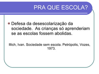 PRA QUE ESCOLA? Defesa da desescolarização da sociedade.  As crianças só aprenderiam se as escolas fossem abolidas. Illich, Ivan. Sociedade sem escola. Petrópolis, Vozes, 1973. 