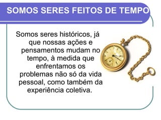 SOMOS SERES FEITOS DE TEMPO Somos seres históricos, já que nossas ações e pensamentos mudam no tempo, à medida que enfrentamos os problemas não só da vida pessoal, como também da experiência coletiva.  