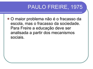 PAULO FREIRE, 1975 O maior problema não é o fracasso da escola, mas o fracasso da sociedade. Para Freire a educação deve ser analisada a partir dos mecanismos sociais. 