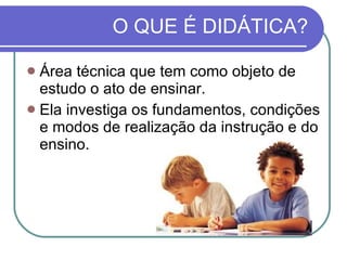O QUE É DIDÁTICA? Área técnica que tem como objeto de estudo o ato de ensinar.  Ela investiga os fundamentos, condições e modos de realização da instrução e do ensino. 