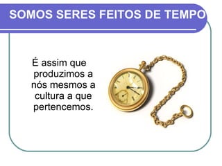 SOMOS SERES FEITOS DE TEMPO É assim que produzimos a nós mesmos a cultura a que pertencemos. 