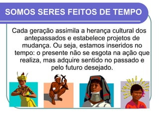 SOMOS SERES FEITOS DE TEMPO Cada geração assimila a herança cultural dos antepassados e estabelece projetos de mudança. Ou seja, estamos inseridos no tempo: o presente não se esgota na ação que realiza, mas adquire sentido no passado e pelo futuro desejado. 