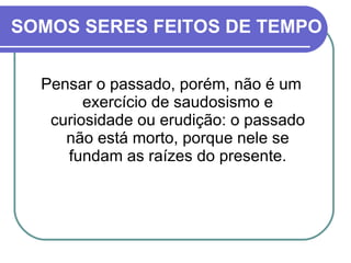 SOMOS SERES FEITOS DE TEMPO Pensar o passado, porém, não é um exercício de saudosismo e curiosidade ou erudição: o passado não está morto, porque nele se fundam as raízes do presente. 