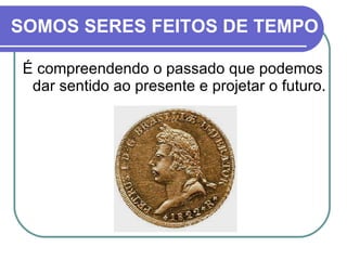 SOMOS SERES FEITOS DE TEMPO É compreendendo o passado que podemos dar sentido ao presente e projetar o futuro. 