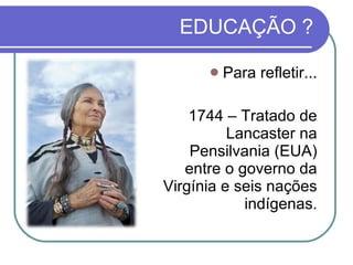EDUCAÇÃO ? Para refletir... 1744 – Tratado de Lancaster na Pensilvania (EUA) entre o governo da Virgínia e seis nações indígenas. 