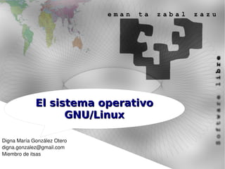 El sistema operativo
                   GNU/Linux

Digna María González Otero
digna.gonzalez@gmail.com
Miembro de itsas
 