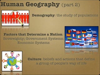 Human Geography (part 2)
               Demography: the study of populations




Factors that Determine a Nation:
Sovereignty; Government Systems;
        Economic Systems



            Culture: beliefs and actions that define
                a group of people’s way of life
 
