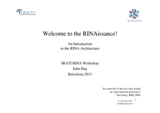 The Pouzin Society	

© John Day, 2013	

All Rights Reserved	

1	

Welcome to the RINAissance!
An Introduction
to the RINA Architecture	

IRATI RINA Workshop	

John Day	

Barcelona 2013	

In a network of devices why would	

we route between processes?	

- Toni Stoey, RRG 2009	

 