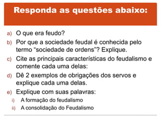 Responda as questões abaixo:
a) O que era feudo?
b) Por que a sociedade feudal é conhecida pelo
termo “sociedade de ordens”? Explique.
c) Cite as principais características do feudalismo e
comente cada uma delas:
d) Dê 2 exemplos de obrigações dos servos e
explique cada uma delas.
e) Explique com suas palavras:
i) A formação do feudalismo
ii) A consolidação do Feudalismo
 