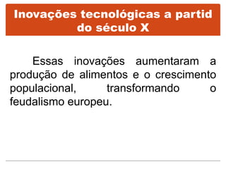Inovações tecnológicas a partid
do século X
Essas inovações aumentaram a
produção de alimentos e o crescimento
populacional, transformando o
feudalismo europeu.
 